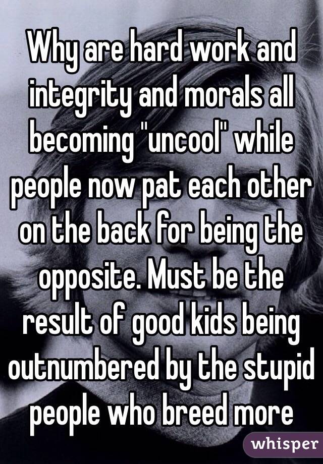 Why are hard work and integrity and morals all becoming "uncool" while people now pat each other on the back for being the opposite. Must be the result of good kids being outnumbered by the stupid people who breed more 