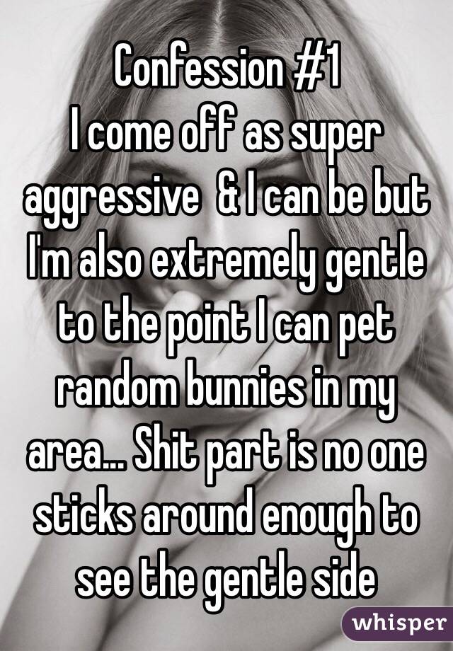 Confession #1 
I come off as super aggressive  & I can be but I'm also extremely gentle to the point I can pet random bunnies in my area... Shit part is no one sticks around enough to see the gentle side 