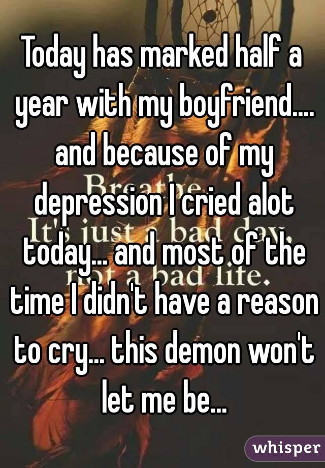 Today has marked half a year with my boyfriend.... and because of my depression I cried alot today... and most of the time I didn't have a reason to cry... this demon won't let me be...