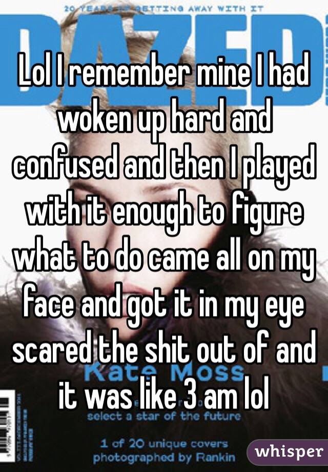Lol I remember mine I had woken up hard and confused and then I played with it enough to figure what to do came all on my face and got it in my eye scared the shit out of and it was like 3 am lol 
