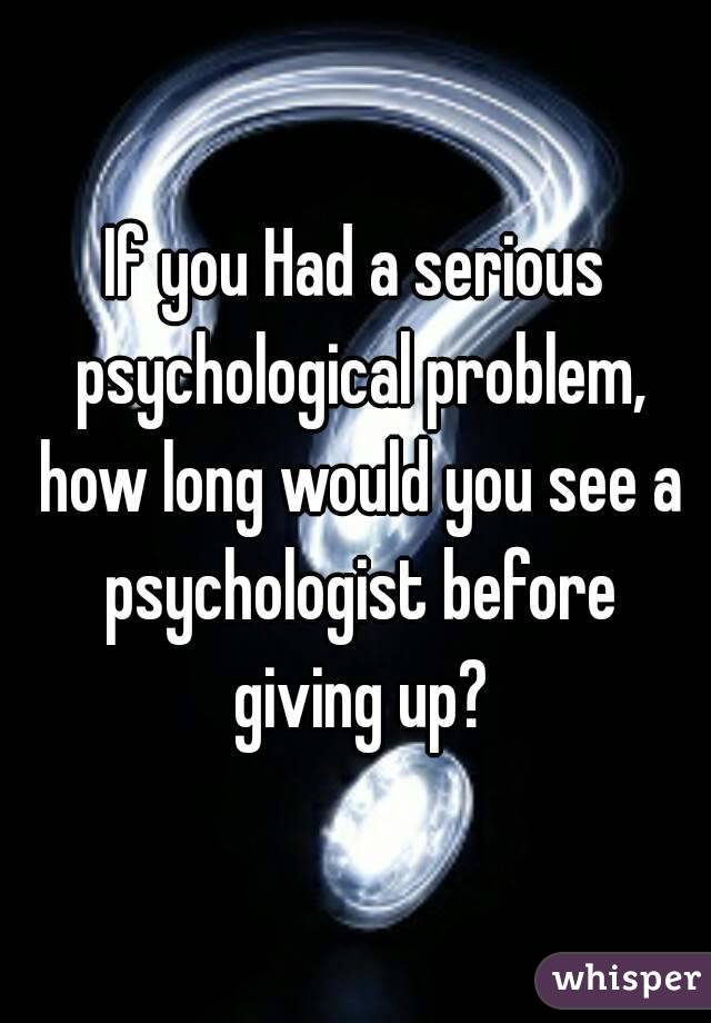If you Had a serious psychological problem, how long would you see a psychologist before giving up?
