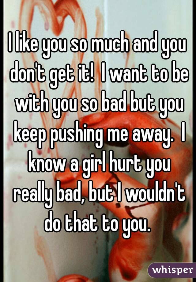 I like you so much and you don't get it!  I want to be with you so bad but you keep pushing me away.  I know a girl hurt you really bad, but I wouldn't do that to you. 