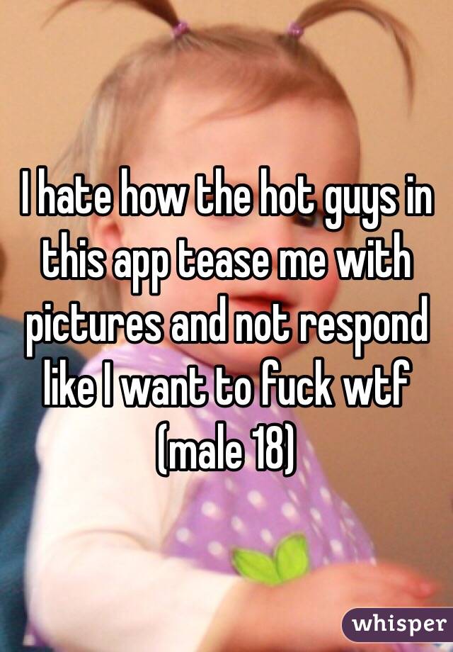 I hate how the hot guys in this app tease me with pictures and not respond like I want to fuck wtf (male 18)