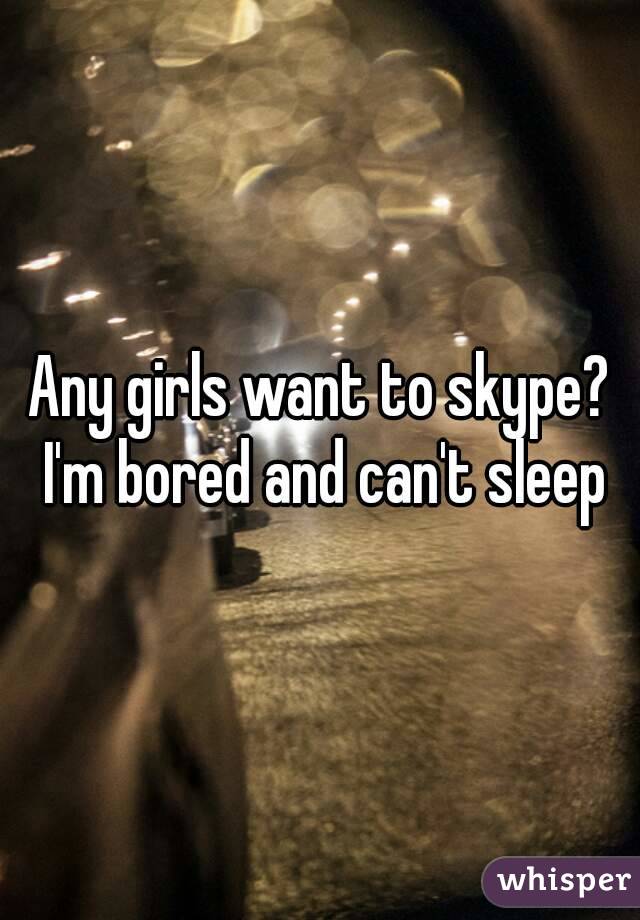 Any girls want to skype? I'm bored and can't sleep