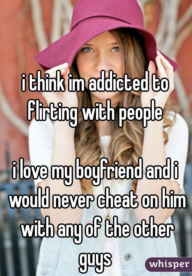 i think im addicted to flirting with people 

i love my boyfriend and i would never cheat on him with any of the other guys 