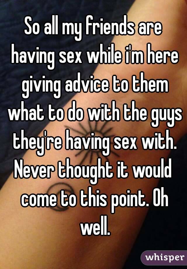 So all my friends are having sex while i'm here giving advice to them what to do with the guys they're having sex with.
Never thought it would come to this point. Oh well.