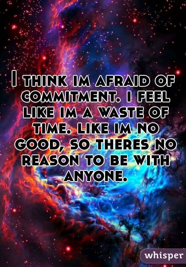I think im afraid of commitment. i feel like im a waste of time. like im no good, so theres no reason to be with anyone.