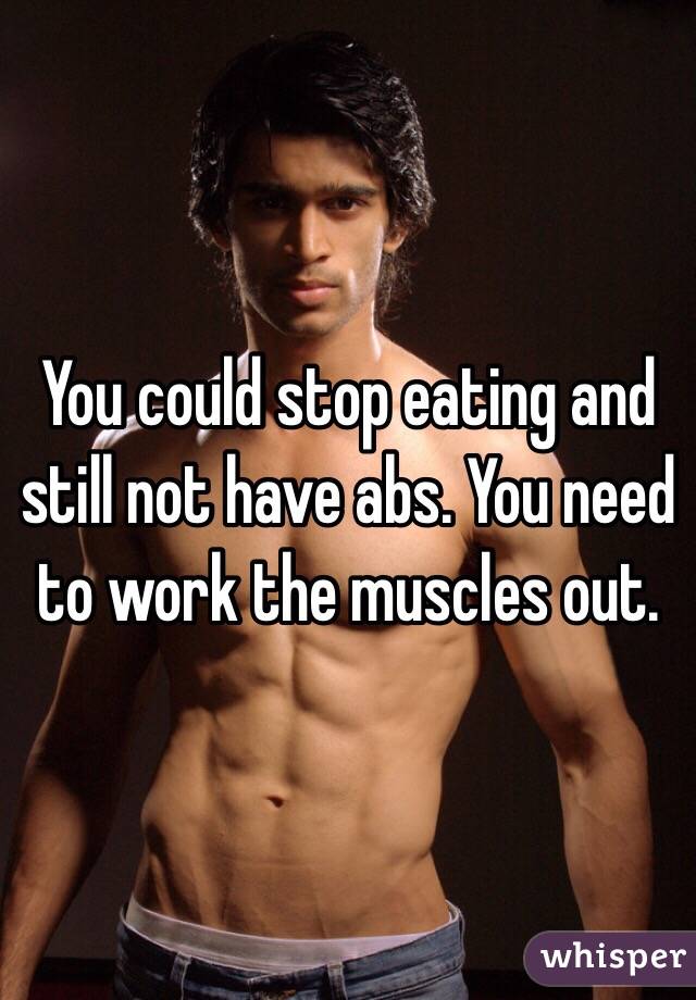 You could stop eating and still not have abs. You need to work the muscles out. 