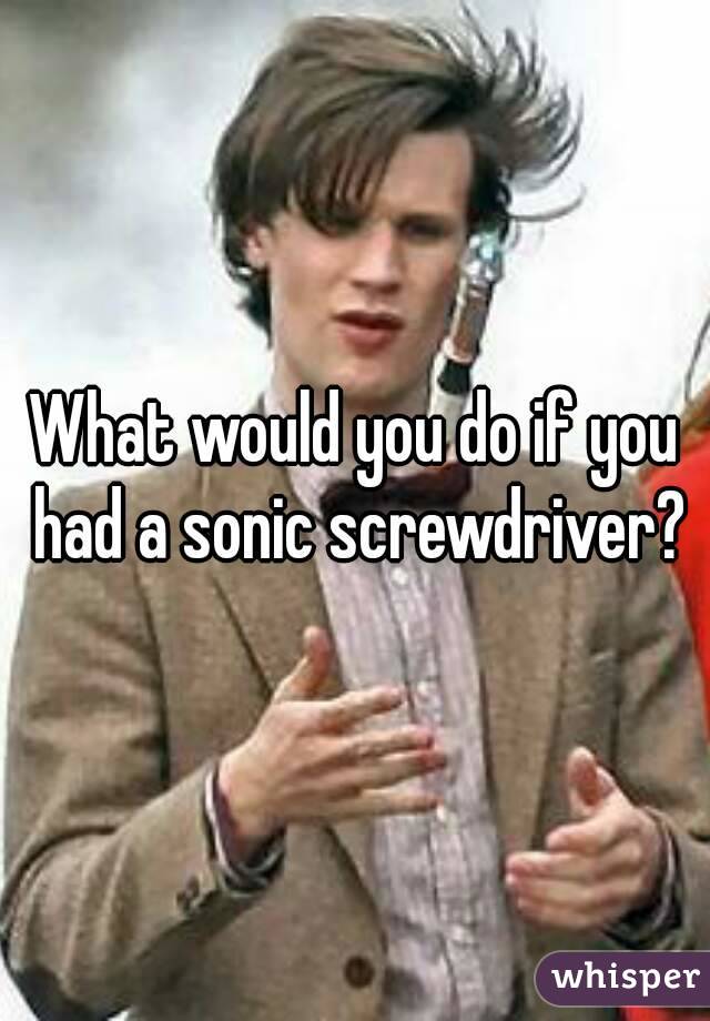 What would you do if you had a sonic screwdriver?