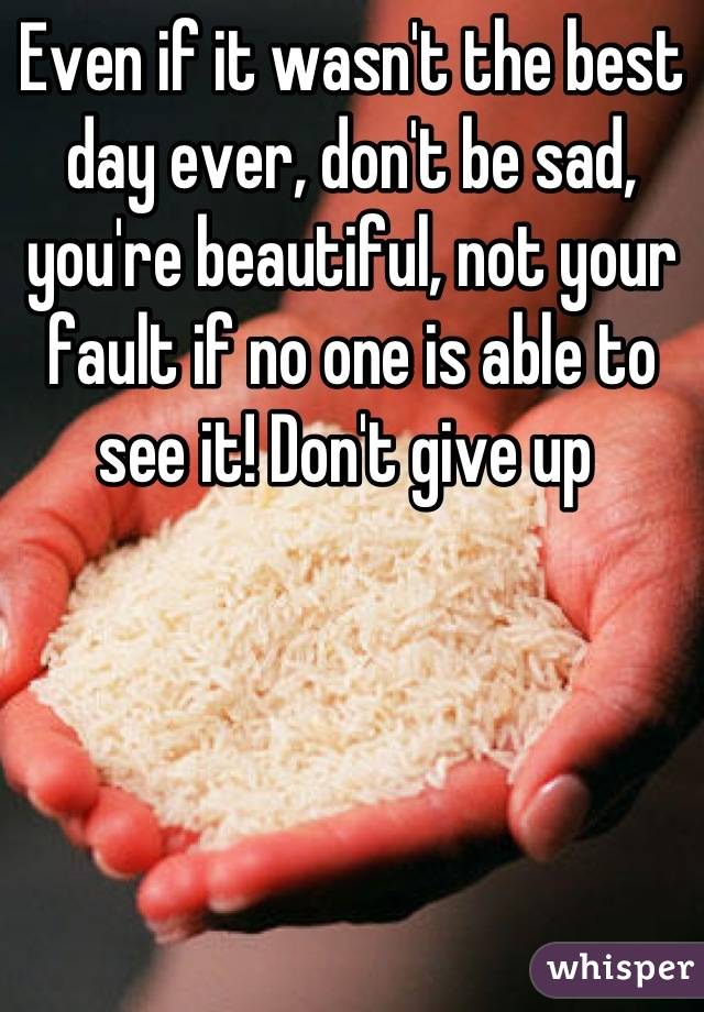 Even if it wasn't the best day ever, don't be sad, you're beautiful, not your fault if no one is able to see it! Don't give up 