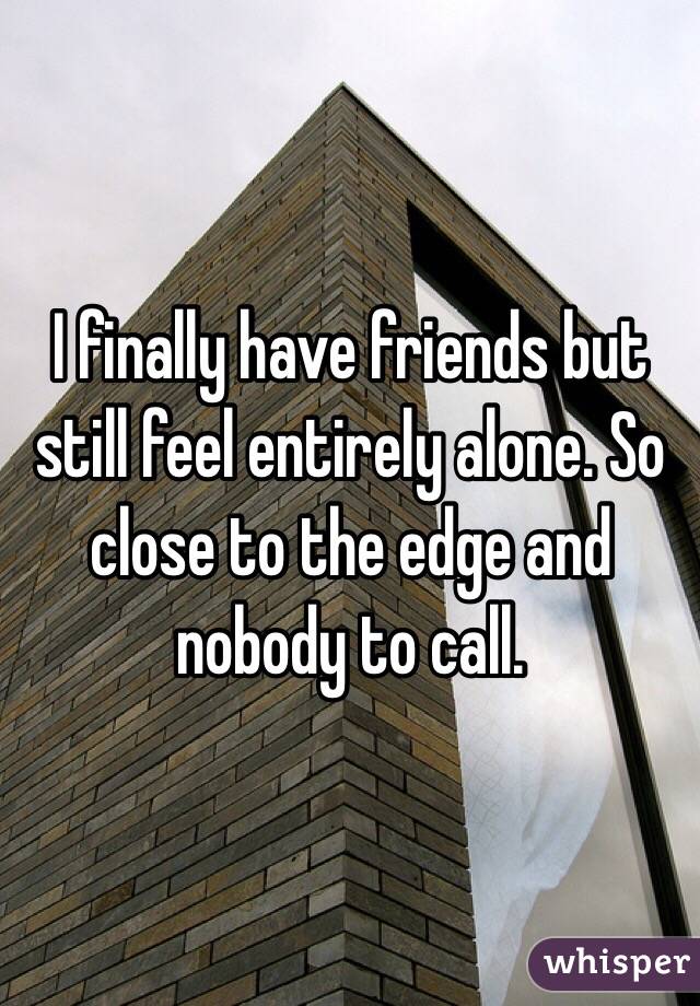 I finally have friends but still feel entirely alone. So close to the edge and nobody to call. 