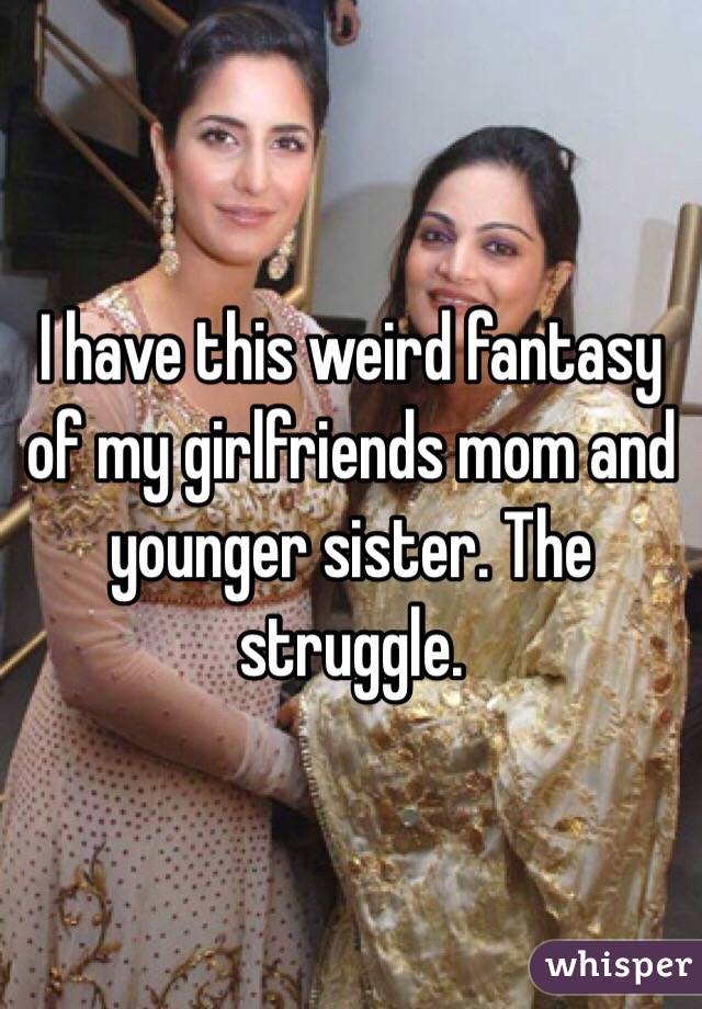 I have this weird fantasy of my girlfriends mom and younger sister. The struggle. 