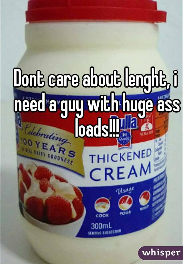 Dont care about lenght, i need a guy with huge ass loads!!!