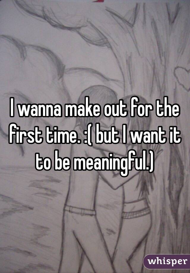 I wanna make out for the first time. :( but I want it to be meaningful.)