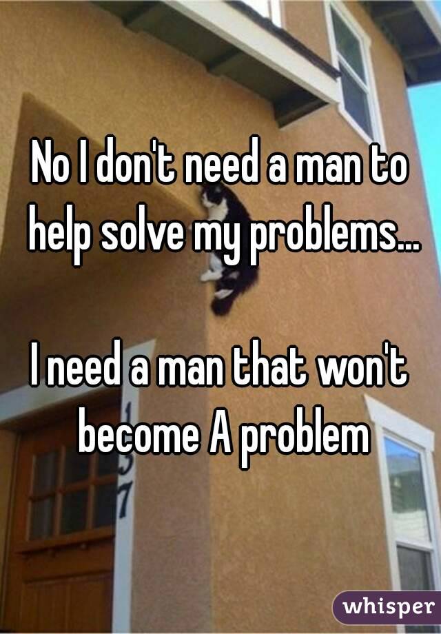 No I don't need a man to help solve my problems...

I need a man that won't become A problem