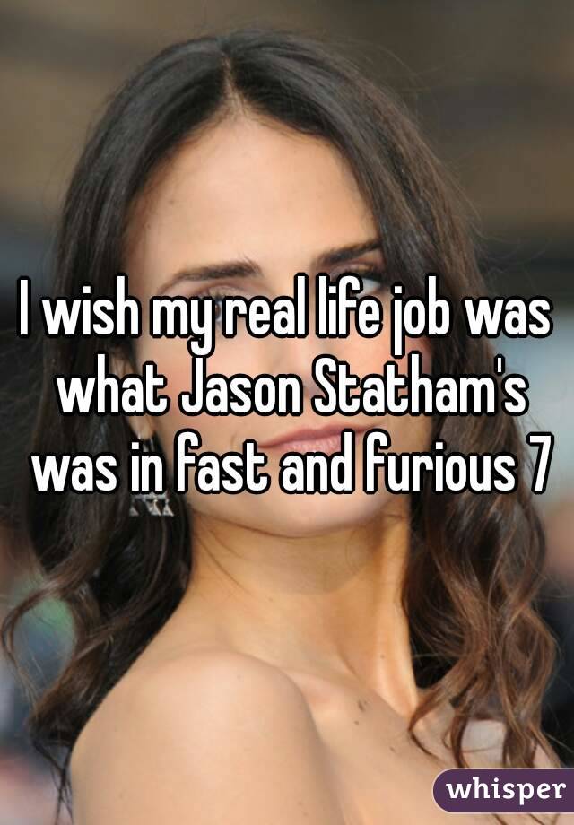 I wish my real life job was what Jason Statham's was in fast and furious 7