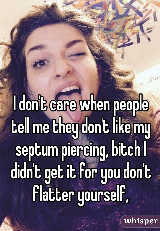 I don't care when people tell me they don't like my septum piercing, bitch I didn't get it for you don't flatter yourself,