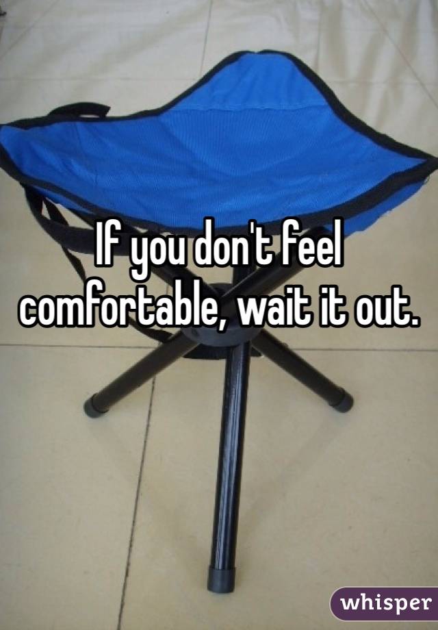 If you don't feel comfortable, wait it out. 