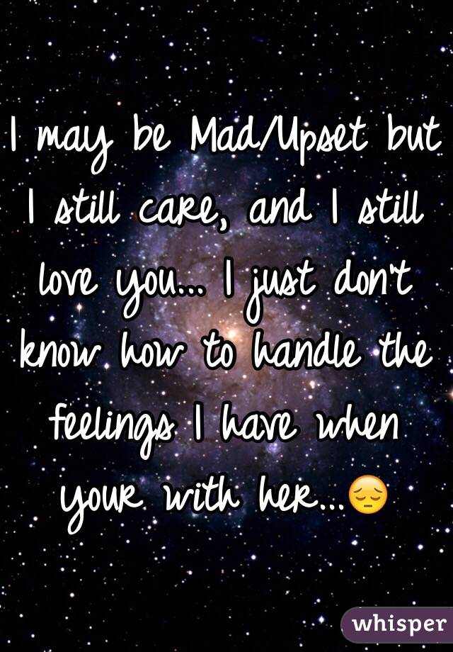 I may be Mad/Upset but I still care, and I still love you... I just don't know how to handle the feelings I have when your with her...😔