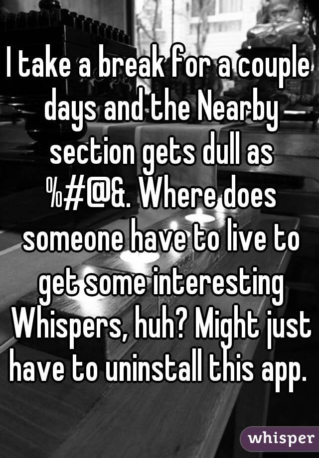 I take a break for a couple days and the Nearby section gets dull as %#@&. Where does someone have to live to get some interesting Whispers, huh? Might just have to uninstall this app. 