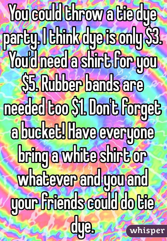 You could throw a tie dye party. I think dye is only $3. You'd need a shirt for you $5. Rubber bands are needed too $1. Don't forget a bucket! Have everyone bring a white shirt or whatever and you and your friends could do tie dye.