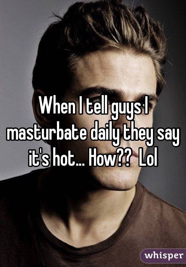 When I tell guys I masturbate daily they say it's hot... How??  Lol