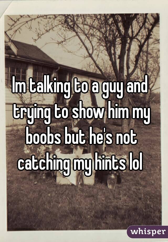 Im talking to a guy and trying to show him my boobs but he's not catching my hints lol 