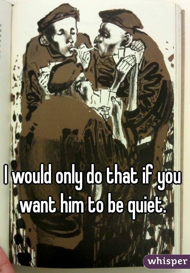 I would only do that if you want him to be quiet. 