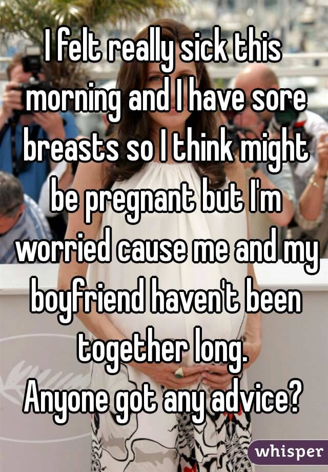 I felt really sick this morning and I have sore breasts so I think might be pregnant but I'm worried cause me and my boyfriend haven't been together long. 
Anyone got any advice?