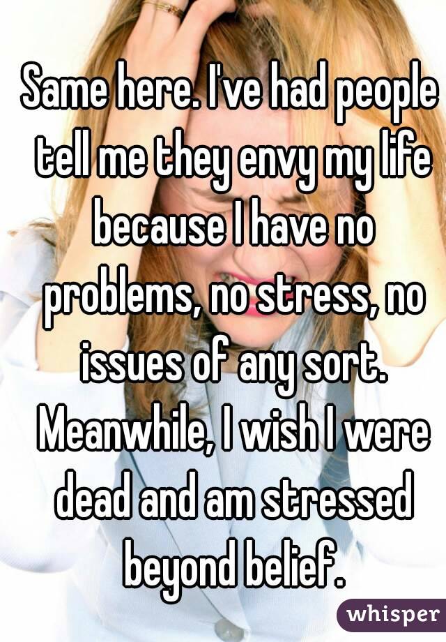 Same here. I've had people tell me they envy my life because I have no problems, no stress, no issues of any sort. Meanwhile, I wish I were dead and am stressed beyond belief.