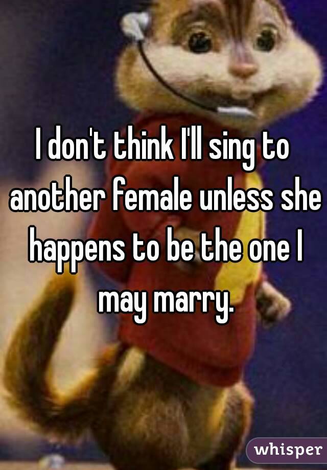 I don't think I'll sing to another female unless she happens to be the one I may marry.
