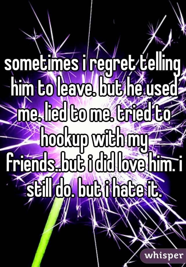 sometimes i regret telling him to leave. but he used me. lied to me. tried to hookup with my friends..but i did love him. i still do. but i hate it.