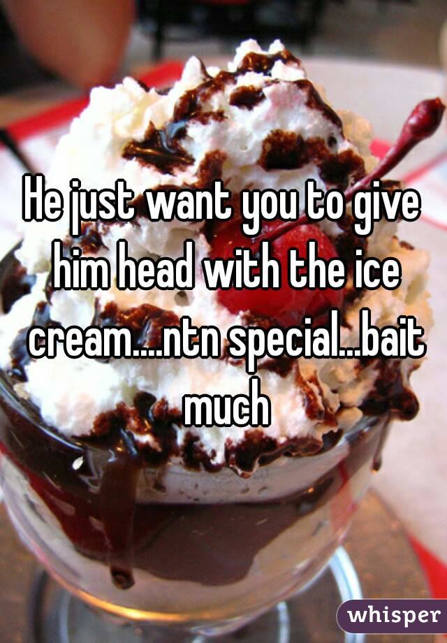 He just want you to give him head with the ice cream....ntn special...bait much