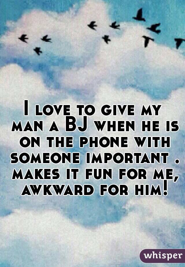 I love to give my man a BJ when he is on the phone with someone important . makes it fun for me, awkward for him!