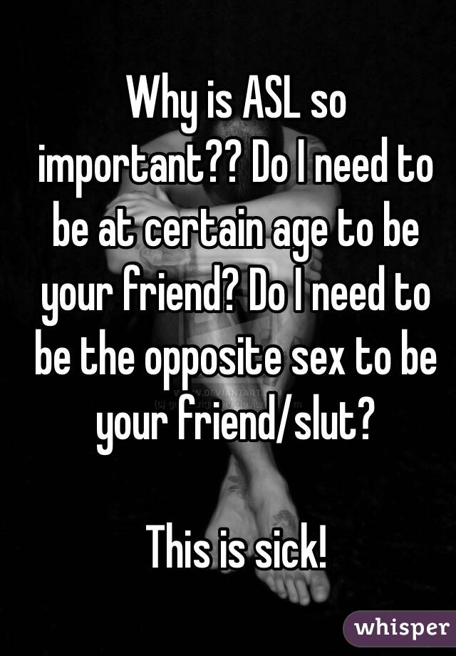 Why is ASL so important?? Do I need to be at certain age to be your friend? Do I need to be the opposite sex to be your friend/slut? 

This is sick!