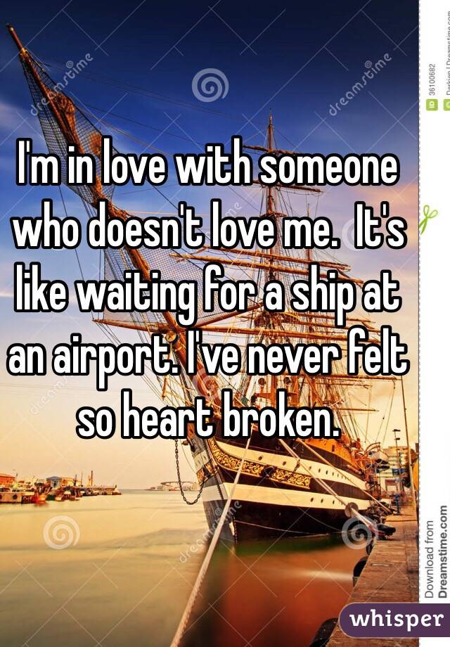 I'm in love with someone who doesn't love me.  It's like waiting for a ship at an airport. I've never felt so heart broken. 