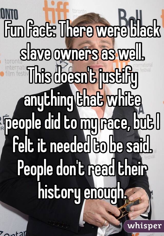 Fun fact: There were black slave owners as well. 
This doesn't justify anything that white people did to my race, but I felt it needed to be said. People don't read their history enough. 