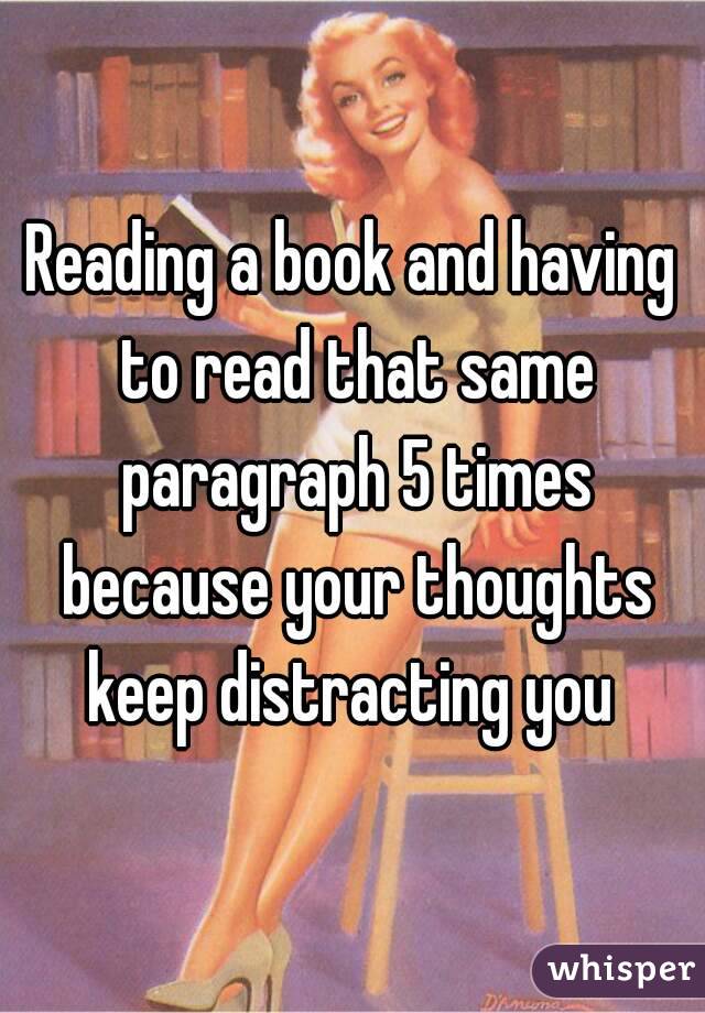 Reading a book and having to read that same paragraph 5 times because your thoughts keep distracting you 