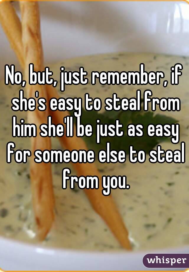 No, but, just remember, if she's easy to steal from him she'll be just as easy for someone else to steal from you.
