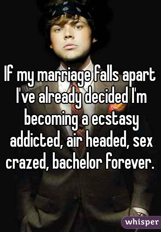 If my marriage falls apart I've already decided I'm becoming a ecstasy addicted, air headed, sex crazed, bachelor forever. 