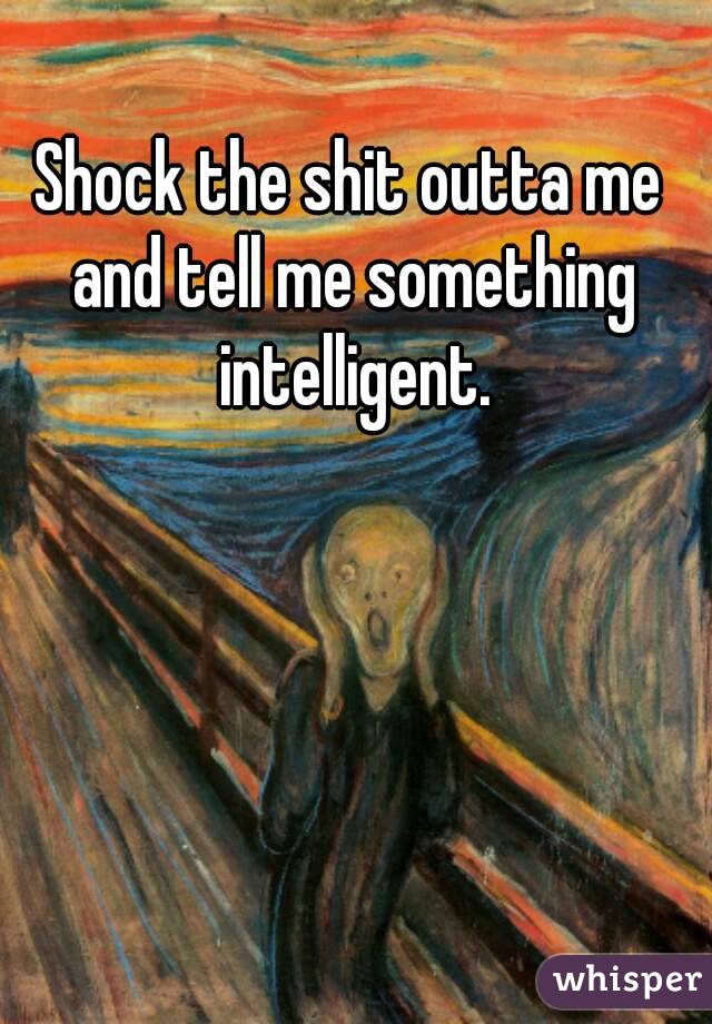 Shock the shit outta me and tell me something intelligent.