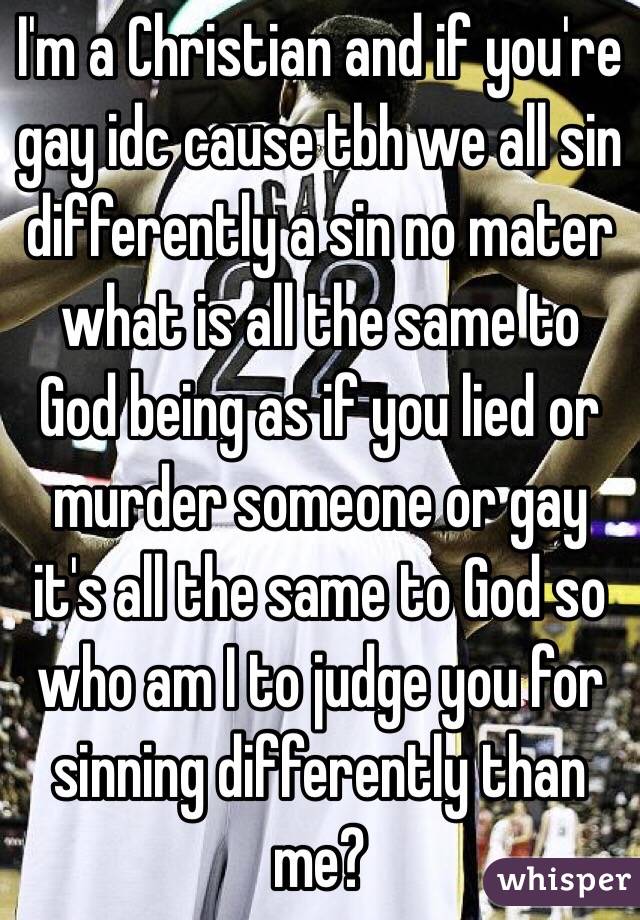 I'm a Christian and if you're gay idc cause tbh we all sin differently a sin no mater what is all the same to God being as if you lied or murder someone or gay it's all the same to God so who am I to judge you for sinning differently than me?