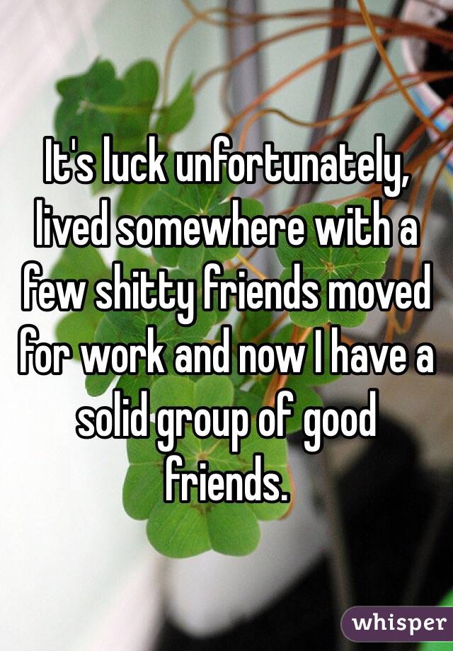 It's luck unfortunately, lived somewhere with a few shitty friends moved for work and now I have a solid group of good friends.  
