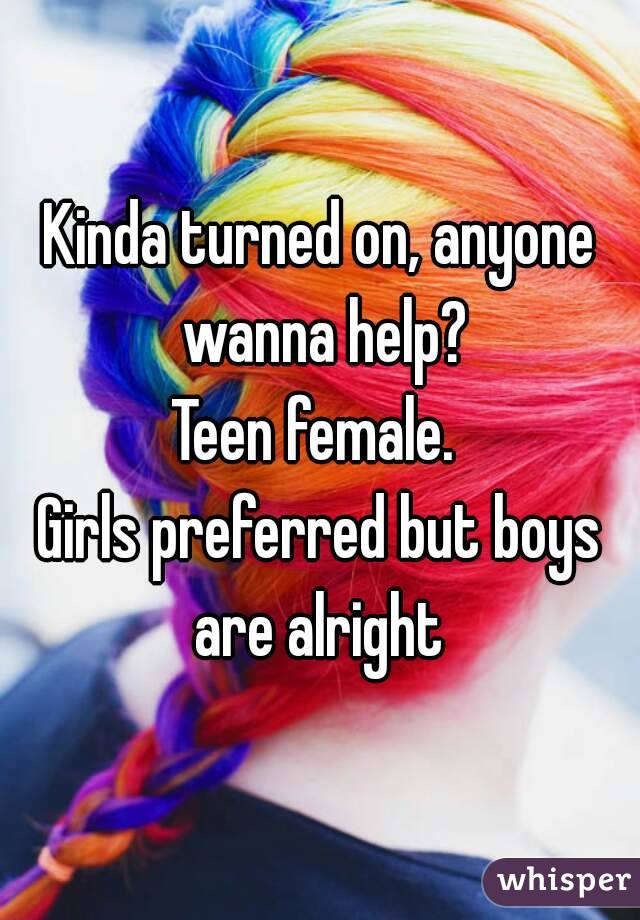 Kinda turned on, anyone wanna help?
Teen female. 
Girls preferred but boys are alright 