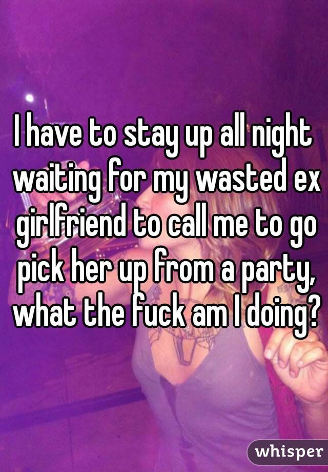 I have to stay up all night waiting for my wasted ex girlfriend to call me to go pick her up from a party, what the fuck am I doing?