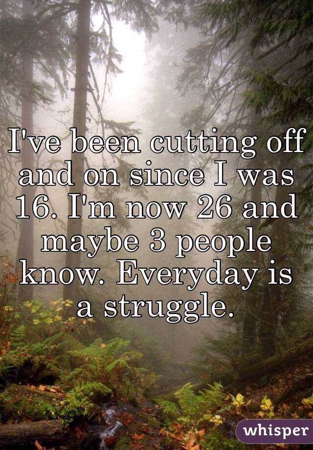 I've been cutting off and on since I was 16. I'm now 26 and maybe 3 people know. Everyday is a struggle. 