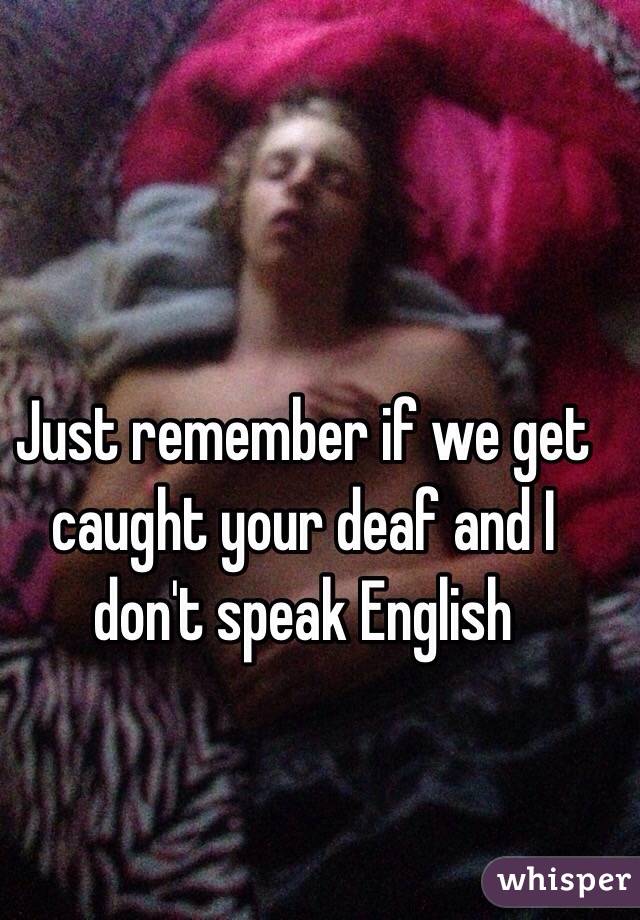 Just remember if we get caught your deaf and I don't speak English