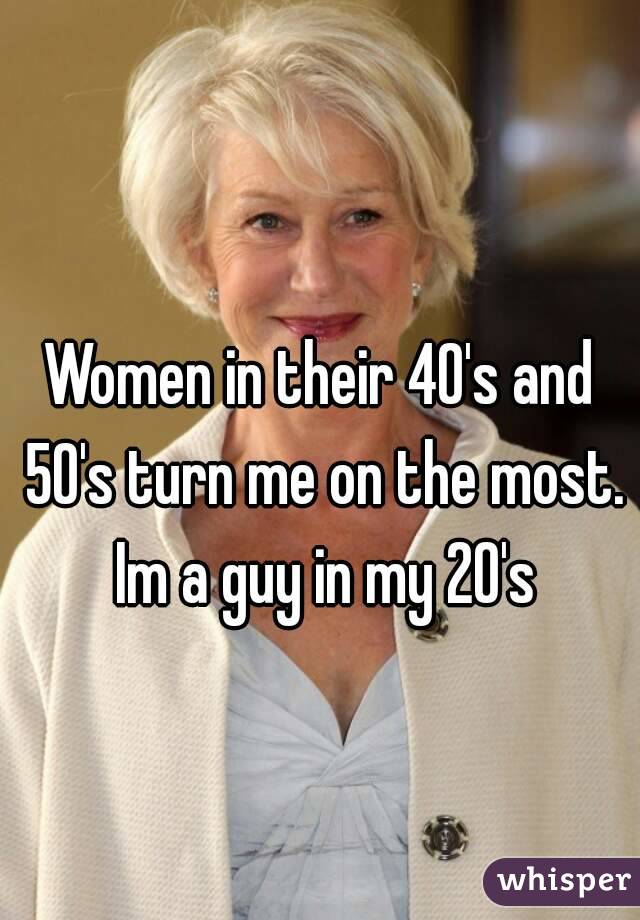 Women in their 40's and 50's turn me on the most. Im a guy in my 20's