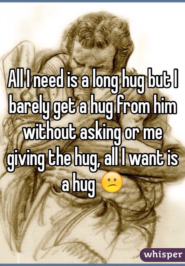 All I need is a long hug but I barely get a hug from him without asking or me giving the hug, all I want is a hug 😕