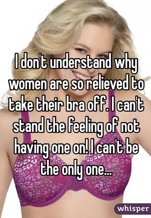 I don't understand why women are so relieved to take their bra off. I can't stand the feeling of not having one on! I can't be the only one...